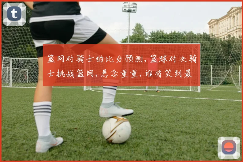 篮网对骑士的比分预测,篮球对决骑士挑战篮网,悬念重重,谁将笑到最后