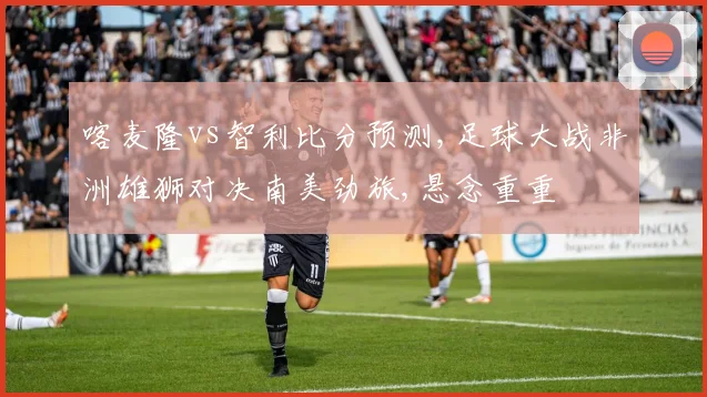 喀麦隆vs智利比分预测,足球大战非洲雄狮对决南美劲旅,悬念重重