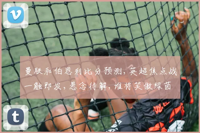 曼联和伯恩利比分预测,英超焦点战一触即发,悬念待解,谁将笑傲绿茵场