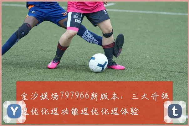 金沙娱场797966新版本，三大升级逗优化逗功能逗优化逗体验