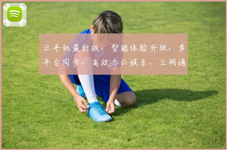 云手机最新版，智能体验升级，多平台同步，高效办公娱乐，三网通吃，畅享无限